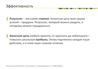 Эффективность	
  

▐  Результат	
  –	
  это	
  самое	
  главное.	
  Конечная	
  цель	
  всех	
  наших	
  
        усилий	
  –	
  продажи.	
  Результат,	
  который	
  можно	
  увидеть,	
  и	
  
        которому	
  можно	
  порадоваться.	
  


▐  Конечная	
  цель	
  любого	
  проекта,	
  от	
  крупного	
  до	
  небольшого	
  –	
  
        повысить	
  реальную	
  прибыль.	
  Этому	
  подчинено	
  каждое	
  наше	
  
        действие,	
  и	
  в	
  этом	
  наше	
  главное	
  отличие.	
  




Рекламное	
  агентство	
  Adventum	
  |	
  www.adventum.ru	
  |	
  agency@adventum.ru	
  |	
  +7	
  (495)	
  99	
  88	
  661	
  
 