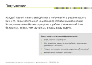 Погружение	
  

Каждый	
  проект	
  начинается	
  для	
  нас	
  с	
  погружения	
  в	
  реалии	
  вашего	
  
бизнеса.	
  Какие	
  рекламные	
  кампании	
  применялись	
  в	
  прошлом?	
  
Как	
  организованы	
  бизнес-­‐процессы	
  и	
  работа	
  с	
  клиентами?	
  Чем	
  
больше	
  мы	
  знаем,	
  тем	
  	
  лучше	
  мы	
  решим	
  вашу	
  задачу.	
  

                                                                                     Знаете	
  ли	
  вы	
  ответы	
  на	
  следующие	
  вопросы:	
  
                                                                                     ▐      Сколько	
  стоит	
  ваш	
  клиент?	
  
                                                                                     ▐      ROI:	
  можете	
  ли	
  вы	
  рассчитать	
  прибыль	
  с	
  инвестиции	
  в	
  
                                                                                            рекламную	
  кампанию?	
  
                                                                                     ▐      Что	
  для	
  вас	
  является	
  результатом	
  рекламной	
  кампании?	
  
                                                                                     ▐      Можете	
  ли	
  вы	
  измерить	
  результат?	
  




Рекламное	
  агентство	
  Adventum	
  |	
  www.adventum.ru	
  |	
  agency@adventum.ru	
  |	
  +7	
  (495)	
  99	
  88	
  661	
  
 