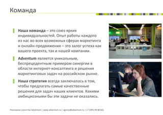 Команда	
  

  ▐  Наша	
  команда	
  –	
  это	
  союз	
  ярких	
  
          индивидуальностей.	
  Опыт	
  работы	
  каждого	
  
          из	
  нас	
  во	
  всех	
  возможных	
  сферах	
  маркетинга	
  
          и	
  онлайн-­‐продвижения	
  –	
  это	
  залог	
  успеха	
  как	
  
          вашего	
  проекта,	
  так	
  и	
  нашей	
  компании.	
  
  ▐  Adventum	
  является	
  уникальным,	
  
          беспрецедентным	
  примером	
  синергии	
  в	
  
          области	
  интернет-­‐консалтинга	
  и	
  решения	
  
          маркетинговых	
  задач	
  на	
  российском	
  рынке.	
  
  ▐  Наша	
  стратегия	
  всегда	
  заключалась	
  в	
  том,	
  
          чтобы	
  предлагать	
  самые	
  качественные	
  
          решения	
  для	
  задач	
  наших	
  клиентов.	
  Какими	
  
          амбициозными	
  бы	
  эти	
  задачи	
  не	
  оказались.	
  


Рекламное	
  агентство	
  Adventum	
  |	
  www.adventum.ru	
  |	
  agency@adventum.ru	
  |	
  +7	
  (495)	
  99	
  88	
  661	
  
 