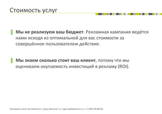 Стоимость	
  услуг	
  


▐  Мы	
  не	
  реализуем	
  ваш	
  бюджет.	
  Рекламная	
  кампания	
  ведётся	
  
       нами	
  исходя	
  из	
  оптимальной	
  для	
  вас	
  стоимости	
  за	
  
       совершённое	
  пользователем	
  действие.	
  


▐  Мы	
  знаем	
  сколько	
  стоит	
  ваш	
  клиент,	
  потому	
  что	
  мы	
  
       оцениваем	
  окупаемость	
  инвестиций	
  в	
  рекламу	
  (ROI).	
  




Рекламное	
  агентство	
  Adventum	
  |	
  www.adventum.ru	
  |	
  agency@adventum.ru	
  |	
  +7	
  (495)	
  99	
  88	
  661	
  
 