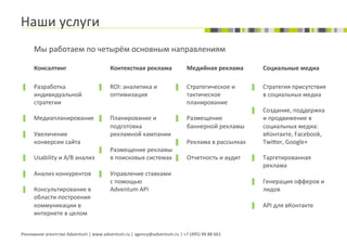 Наши	
  услуги	
  
        Мы	
  работаем	
  по	
  четырём	
  основным	
  направлениям	
  

        Консалтинг	
                                    Контекстная	
  реклама	
                         Медийная	
  реклама	
                  Социальные	
  медиа	
  
                                                        	
  
        	
                                                                                               	
  
▐       Разработка	
                            ▐       ROI:	
  аналитика	
  и	
                 ▐       Стратегическое	
  и	
           ▐      Стратегия	
  присутствия	
  
        индивидуальной	
                                оптимизация	
                                    тактическое	
                          в	
  социальных	
  медиа	
  
        стратегии	
                                                                                      планирование	
                  	
  
                                                                                                                                         ▐      Создание,	
  поддержка	
  
▐       Медиапланирование	
   ▐                         Планирование	
  и	
       ▐                      Размещение	
                           и	
  продвижение	
  в	
  
                                                        подготовка	
                                     баннерной	
  рекламы	
                 социальных	
  медиа:	
  
▐       Увеличение	
                                    рекламной	
  кампании	
                                                                 вКонтакте,	
  Facebook,	
  
        конверсии	
  сайта	
                                                                     ▐       Реклама	
  в	
  рассылках	
            Twi‡er,	
  Google+	
  
                                                ▐       Размещение	
  рекламы	
                                                          	
  
▐       Usability	
  и	
  A/B	
  анализ	
               в	
  поисковых	
  системах	
   ▐                 Отчетность	
  и	
  аудит	
      ▐      Таргетированная	
  
                                                                                                                                                реклама	
  
▐       Анализ	
  конкурентов	
   ▐                     Управление	
  ставками	
                                                                	
  
                                                        с	
  помощью	
                                                                   ▐      Генерация	
  офферов	
  и	
  
▐       Консультирование	
  в	
                         Adventum	
  API	
                                                                       лидов	
  
        области	
  построения	
  
        коммуникации	
  в	
                                                                                                              ▐      API	
  для	
  вКонтакте	
  
        интернете	
  в	
  целом	
  


Рекламное	
  агентство	
  Adventum	
  |	
  www.adventum.ru	
  |	
  agency@adventum.ru	
  |	
  +7	
  (495)	
  99	
  88	
  661	
  
 