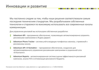Инновации	
  и	
  развитие	
  

       	
  Мы	
  постоянно	
  следим	
  за	
  тем,	
  чтобы	
  наши	
  решения	
  соответствовали	
  самым	
  
           последним	
  техническим	
  стандартам.	
  Мы	
  разрабатываем	
  собственные	
  
           технологии	
  и	
  стараемся	
  по	
  максимуму	
  использовать	
  все	
  современные	
  каналы	
  
           коммуникации.	
  
       	
  Для	
  управления	
  рекламой	
  мы	
  используем	
  собственные	
  разработки:	
  
       ▐        Adventum	
  API	
  -­‐	
  программное	
  обеспечение,	
  позволяющее	
  автоматизированно	
  управлять	
  
                рекламными	
  кампаниями	
  в	
  Яндекс.Директ.	
  
       ▐        Adventum	
  Phone	
  Tracker	
  -­‐	
  система	
  учёта	
  входящих	
  телефонных	
  звонков,	
  с	
  привязкой	
  к	
  
                рекламному	
  каналу.	
  
       ▐        Adventum	
  API	
  «V	
  Kontakte»	
  	
  -­‐	
  программное	
  обеспечение,	
  созданное	
  для	
  
                автоматизированного	
  управления	
  рекламными	
  кампаниями	
  в	
  социальной	
  сети	
  
                «В	
  Контакте».	
  
       ▐        Adventum	
  Reports	
  -­‐	
  автоматизированная	
  система	
  оценки	
  эффективности	
  рекламной	
  
                кампании,	
  анализ	
  ROI	
  и	
  оптимизация	
  рекламного	
  бюджета.	
  


Рекламное	
  агентство	
  Adventum	
  |	
  www.adventum.ru	
  |	
  agency@adventum.ru	
  |	
  +7	
  (495)	
  99	
  88	
  661	
  
 