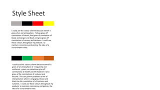 Style Sheet
I could use this colour scheme because overall it
gives of an evil atmosphere. Yellow gives off
connitations of deceit, Red gives of connitation of
blood and danger and Black and grey gives off
connitations of secrecy and darkness. I could use
these colours throughout my products to
maintain consistensy and portray the idea of a
scary vampire story.
I could use this colour scheme because overall it
gives of an atmosphere of irregularity and
confusion. green can sometimes give off
connitations of health and life however it also
gives of the connitations of sickness and
discord. This can give my audience a mix of
interpretation which is engaging. Brown and
black has the connitation of of lonliness and
isolation. I could use these colours throughout my
products to maintain consistensy and portray the
idea of a scary vampire story
 