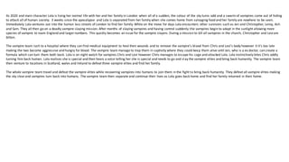 Its 2020 and main character Lola is living her normal life with her and her family in London when all of a sudden, the colour of the sky turns odd and a swarm of vampires come out of hiding
to attack all of human society. 3 weeks since the apocalypse and Lola is separated from her family when she comes home from salvaging food and her family are nowhere to be seen.
Immediately Lola ventures out into the human less streets of London to find her family. While on the move for days Lola encounters other survivors such as Jen and Christopher, Leroy, Ash
and Sam. They all then go on a deadly vampire slaying mission. After months of slaying vampires and having control suddenly the vampires begin to adapt in the sunlight allowing more
species of vampire to roam England and larger numbers. This quickly becomes an issue for the vampire slayers. During a mission to kill all vampires in the church, Christopher and Leviare
bitten.
The vampire team rush to a hospital where they can find medical equipment to heal their wounds and to remove the vampire's blood from Chris and Levi's body however it it's too late
making the two become aggressive and hungry for blood. The vampire team manage to trap them in captivity where they could keep them alive until Jen, who is a ex doctor, can create a
formula which can turn them both back. Lola is on night watch for vampires Chris and Levi however Chris manages to escape his cage and attacked Lola. Lola instinctively bites Chris oddly
turning him back human. Lola realises she is special and then hears a voice telling her she is special and needs to go and slay the vampire elites and bring back humanity. The vampire team
then venture to locations in Scotland, wales and Ireland to defeat three vampire elites and find her family.
The whole vampire team travel and defeat the vampire elites while recovering vampires into humans to join them in the fight to bring back humanity. They defeat all vampire elites making
the sky clear and vampires turn back into humans. The vampire team then separate and continue their lives as Lola goes back home and find her family returned in their home.
 