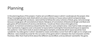 Planning
In the planningphase of the project, I had to set out different waysin which I could execute the project. One
thing I investigatedsome style sheet which are colourschemes or house colourswhich companies keep
consistentlythrough their products. I plannedthat id follow the colourscheme of black, grey, red and orange
because orange gives off connotationsof deceit, Red gives of connotation ofblood and danger and Black and
grey gives off connotationsof secrecy and darkness. I could use these coloursthroughout my
products to maintainconsistency and portray the idea of a scary vampire story. I also had to make concepts on
how I wanted my magazine cover and poster to layoutwhile involvingthe hierarchy techniques to appeal to
the audience. I also had to look at several video game examples and decide which layoutwould be most
suitablefor my video game in which I decided to create and endless runner from left to right as it is simple and
effective. I also created my script for the cut-scene of my game which is between the main character and the
final boss. After that I had to think about the different sound effects and soundtrack I wantedfor the game.
 