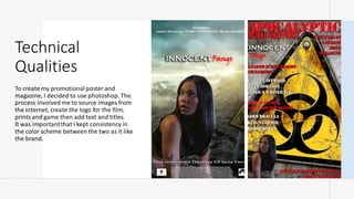 Technical
Qualities
To create my promotionalposter and
magazine, I decided to use photoshop. The
process involved me to source images from
the internet, create the logo for the film,
prints and game then add text and titles.
It was importantthat I kept consistency in
the color scheme between the two as it like
the brand.
 