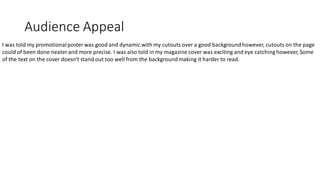 Audience Appeal
I was told my promotionalposterwas good and dynamic with my cutouts over a good backgroundhowever, cutouts on the page
could of been done neaterand more precise. I was also told in my magazine cover was exciting and eye catching however, Some
of the text on the cover doesn't stand out too well from the backgroundmaking it harder to read.
 