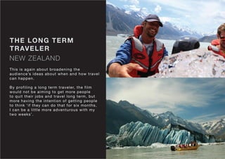NEW ZEALAND
THE LONG TERM
TRAVELER
This is again about broadening the
audience’s ideas about when and how travel
can happen.
By profiling a long term traveler, the film
would not be aiming to get more people
to quit their jobs and travel long term, but
more having the intention of getting people
to think ‘if they can do that for six months,
I can be a little more adventurous with my
two weeks’.
 
