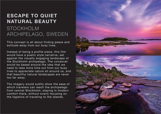 STOCKHOLM
ARCHIPELAGO, SWEDEN
ESCAPE TO QUIET
NATURAL BEAUTY
This concept is all about finding peace and
solitude away from our busy lives.
Instead of being a profile piece, this film
would have a poetic style narrative, set
against the visually engaging landscape of
the Stockholm archipelago. The voiceover
would be based around the idea that we
need to take more time out from our busy
lives to appreciate nature all around us, and
that beautiful natural landscapes are never
too far away.
The imagery would subtly show the ease of
which travelers can reach the archipelago
from central Stockholm, staying in modern
comfort there, without overly focusing on
the logistics of traveling to the islands.
 