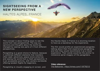 SIGHTSEEING FROM A
NEW PERSPECTIVE
HAUTES ALPES, FRANCE
This concept is about finding ways to see the
world from new perspectives. The way our
opinions and thoughts about the world are
changed by seeing new parts of it from different
perspectives.
Paragliding is a good choice to feature, because
it combines different elements that travelers
often seek: adventure, peace (once airborne),
and seeing the world from a fresh perspective. It
is an accessible activity, with centers worldwide
offering tandem flights for beginners.
Paragliding is visually engaging on screen, and
the Hautes Alpes in France is a stunning location
to have as a backdrop for the experience.
The film would profile an experienced paraglider,
talking about their first experiences paragliding,
and how they would recommend it as a travel
experience. Their words would be the anchor to
immersive aerial imagery of the paragliders.
Video reference:
The Balloonist - https://vimeo.com/119776213
 