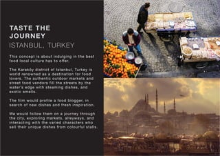 ISTANBUL, TURKEY
TASTE THE
JOURNEY
This concept is about indulging in the best
food local culture has to offer.
The Karaköy district of Istanbul, Turkey is
world renowned as a destination for food
lovers. The authentic outdoor markets and
street food vendors fill the streets by the
water’s edge with steaming dishes, and
exotic smells.
The film would profile a food blogger, in
search of new dishes and fresh inspiration.
We would follow them on a journey through
the city, exploring markets, alleyways, and
interacting with the varied characters who
sell their unique dishes from colourful stalls.
 