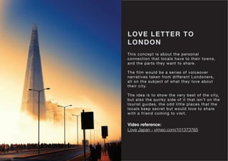 LOVE LETTER TO
LONDON
This concept is about the personal
connection that locals have to their towns,
and the parts they want to share.
The film would be a series of voiceover
narratives taken from different Londoners,
all on the subject of what they love about
their city.
The idea is to show the very best of the city,
but also the quirky side of it that isn’t on the
tourist guides, the odd little places that the
locals keep secret but would love to share
with a friend coming to visit.
Video reference:
Love Japan - vimeo.com/101373765
 