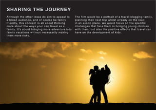 SHARING THE JOURNEY
The film would be a portrait of a travel-blogging family,
planning their next trip whilst already on the road
in an exotic place. We would focus on the specific
challenges that face them in bringing young children
with them, but also the positive effects that travel can
have on the development of kids.
Although the other ideas do aim to appeal to
a broad audience, and of course be family
friendly, this concept is all about thinking
more about the ways your can travel as a
family. It’s about bringing more adventure into
family vacations without necessarily making
them more risky.
 