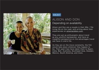 ALISON AND DON
Depending on availability
SUBJECT
Alison and Don are a couple in their 60s / 70s
living life on the road, and writing about their
experiences on alisonanddon.com.
They are just as enthusiastic about travel
as any youthful backpacker, and have an
insightful perspective on the advantages travel
can have in one’s life.
As they are on the move constantly, the film
would take place wherever they happen to
be. Their past trips have taken them to Spain,
India, Bali, Australia, Southeast Asia, Sweden,
Mexico, South America, and more.
 