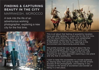 MARRAKESH, MOROCCO
FINDING & CAPTURING
BEAUTY IN THE CITY
A look into the life of an
adventurous working
photographer, exploring a new
city for the first time.
This is all about that feeling of possibility travelers
have just after landing in a new city for the first time.
The film would follow the story of an established
photographer exploring the visually rich city
of Marrakesh for the first time, reacting to the
environment and improvising scenes there.
The profile would be just as much about the city
as the photographer, with their words providing
a voiceover to cinematic images of the city, and
focusing on how they approach exploring a new place
and why that is worthwhile.
I want to keep this accessible to a broad audience
by staying away from going to deep into the artistic
process of the photographer, and keeping it very
focused on the sense of excitement and wonder of
being in a new place.
 