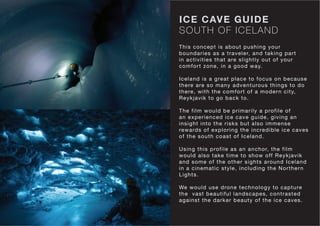 SOUTH OF ICELAND
ICE CAVE GUIDE
This concept is about pushing your
boundaries as a traveler, and taking part
in activities that are slightly out of your
comfort zone, in a good way.
Iceland is a great place to focus on because
there are so many adventurous things to do
there, with the comfort of a modern city,
Reykjavik to go back to.
The film would be primarily a profile of
an experienced ice cave guide, giving an
insight into the risks but also immense
rewards of exploring the incredible ice caves
of the south coast of Iceland.
Using this profile as an anchor, the film
would also take time to show off Reykjavik
and some of the other sights around Iceland
in a cinematic style, including the Northern
Lights.
We would use drone technology to capture
the vast beautiful landscapes, contrasted
against the darker beauty of the ice caves.
 