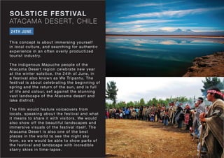 ATACAMA DESERT, CHILE
SOLSTICE FESTIVAL
This concept is about immersing yourself
in local culture, and searching for authentic
experience in an often overly productized
tourist industry.
The indigenous Mapuche people of the
Atacama Desert region celebrate new year
at the winter solstice, the 24th of June, in
a festival also known as We Tripantu. The
festival is about celebrating the beginning of
spring and the return of the sun, and is full
of life and colour, set against the stunning
vast landscape of the Atacama desert and
lake district.
The film would feature voiceovers from
locals, speaking about the festival and what
it means to share it with visitors. We would
also show off the beautiful landscapes and
immersive visuals of the festival itself. The
Atacama Desert is also one of the best
places in the world to see the night sky
from, so we would be able to show parts of
the festival and landscape with incredible
starry skies in time-lapse.
24TH JUNE
 