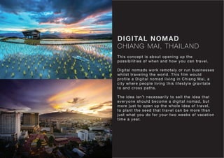 CHIANG MAI, THAILAND
DIGITAL NOMAD
This concept is about opening up the
possibilities of when and how you can travel.
Digital nomads work remotely or run businesses
whilst traveling the world. This film would
profile a Digital nomad living in Chiang Mai, a
city where people living this lifestyle gravitate
to and cross paths.
The idea isn’t necessarily to sell the idea that
everyone should become a digital nomad, but
more just to open up the whole idea of travel,
to plant the seed that travel can be more than
just what you do for your two weeks of vacation
time a year.
 