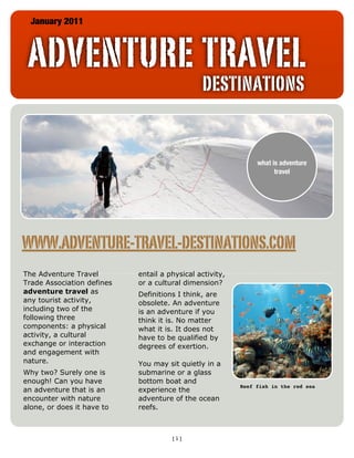 January 2011



 ADVENTURE TRAVEL
                                               DESTINATIONS


                                                               what is adventure
                                                                     travel




WWW.ADVENTURE-TRAVEL-DESTINATIONS.COM
The Adventure Travel        entail a physical activity,
Trade Association defines   or a cultural dimension?
adventure travel as         Definitions I think, are
any tourist activity,       obsolete. An adventure
including two of the        is an adventure if you
following three             think it is. No matter
components: a physical      what it is. It does not
activity, a cultural        have to be qualified by
exchange or interaction     degrees of exertion.
and engagement with
nature.                     You may sit quietly in a
Why two? Surely one is      submarine or a glass
enough! Can you have        bottom boat and
                                                          Reef fish in the red sea
an adventure that is an     experience the
encounter with nature       adventure of the ocean
alone, or does it have to   reefs.



                                      [1]
 