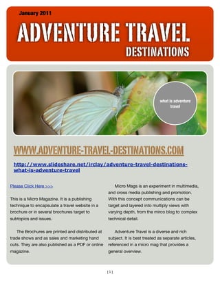 January 2011



   ADVENTURE TRAVEL
                                                            DESTINATIONS


                                                                               what is adventure
                                                                                     travel




 WWW.ADVENTURE-TRAVEL-DESTINATIONS.COM
 http://www.slideshare.net/irclay/adventure-travel-destinations-
 what-is-adventure-travel


Please Click Here >>>                                  Micro Mags is an experiment in multimedia,
                                                   and cross media publishing and promotion.
This is a Micro Magazine. It is a publishing       With this concept communications can be
technique to encapsulate a travel website in a     target and layered into multiply views with
brochure or in several brochures target to         varying depth, from the mirco blog to complex
subtopics and issues.                              technical detail.


    The Brochures are printed and distributed at       Adventure Travel is a diverse and rich
trade shows and as sales and marketing hand        subject. It is best treated as separate articles,
outs. They are also published as a PDF or online   referenced in a micro mag that provides a
magazine.                                          general overview.



                                                   [1]
 