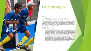 Field Hockey BC
 Address:
 7455 132 St Suite 101, Surrey, BC V3W 1J8
 Field hockey BC is in the non-profit sector because it relies
“…on the efforts of members and volunteers for sustained
survival” (Lunn, 2020, p.10). The athletes are subject to
fees, but this is only “…to generate enough profit to cover
costs only” (Lunn, 2020, p.8).
 SPSC 2210 connection
 Field hockey BC has a list of experienced coaches who
have been trained with the NCCP. The coaches have
training schedules, fitness programs and development
programs from U-7 to U-18. Field Hockey BC ties to
coaching, recreation, and physical education. For
some athletes, field hockey is a leisure activity which
they enjoy. Athletes at a young age go through
developmental training to improve their physical
education. The organization supports the growth and
development of the athletes in field hockey.
https://www.fhbcfoundation.com/contact
 