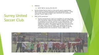 Surrey United
Soccer Club
 Address:
 6410 168 St, Surrey, BC V3S 3Y1
 Surrey United Soccer Club is a non-profit sports organization
which relies on athlete admission fees and sponsorships. “They
rely on the efforts of members and volunteers for sustained
survival” (Lunn, 2020, p.10).
 SPSC 2210 connection
 Surrey United Soccer club is an example of coaching along
with recreation. Sport Activity Leader program certification
is mandatory for all the coaches in this organization. The
organization values fairness and integrity along with the
respect for others. The players play to have fun and enjoy
the sport which ties to leisure. The voluntary sector is
“critically important for addressing the needs of society,
including leisure and recreation” (Lunn, 2020, p.10)
https://www.surreyunitedsoccer.com/mission-statement
 