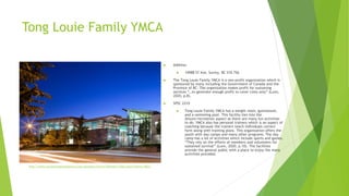 Tong Louie Family YMCA
 Address:
 14988 57 Ave, Surrey, BC V3S 7S6
 The Tong Louie Family YMCA is a non-profit organization which is
sponsored by many including the Government of Canada and the
Province of BC. The organization makes profit for sustaining
services “…to generate enough profit to cover costs only” (Lunn,
2020, p.8).
 SPSC 2210
 Tong Louie Family YMCA has a weight room, gymnasium,
and a swimming pool. This facility ties into the
leisure/recreation aspect as there are many fun activities
to do. YMCA also has personal trainers which is an aspect of
coaching because the trainers teach individuals correct
form along with training plans. This organization offers the
youth with day camps and many other programs. The day
camp has a lot of activities which include sports and games.
“They rely on the efforts of members and volunteers for
sustained survival” (Lunn, 2020, p.10). The facilities
provide the general public with a place to enjoy the many
activities provided.
http://www.ymcastrongfoundations.org/Locations/Surrey/Newton/Tong-Louie-Family-YMCA
 