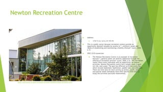 Newton Recreation Centre
 Address:
 13730 72 Ave, Surrey, BC V3W 2P4
 This is a public sector because recreation centers provide an
opportunity deemed valuable by society to “…reinforce values and
ideals of establishing and maintaining a healthy lifestyle” (Lunn, 2020,
p.3).
 SPSC 2210 connection
 The Newton Recreation Centre is an example of recreation
because “…general public are directly addressed through the
offering of recreation services” (Lunn, 2020, p.5). This recreation
center offers every individual with an opportunity for leisure
activities. Newton Recreation centre has a weight room, a gym,
ice rink, and a pool. The gym has different activities every day
which include basketball, badminton, paddle ball, and volleyball.
There are time slots for each activity as seniors, youth, adult,
and special needs individuals have their specific time slots to
enjoy the activities and build relationships.
https://www.surrey.ca/parks-recreation/recreation-facilities/newton-recreation-centre
 