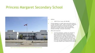 Princess Margaret Secondary School
 Address:
 12870 72 Ave, Surrey, BC V3W 2M9
 Princess Margaret is a public high school which means it
is under the public sector. There is no fees for education
however extracurricular activities do have fees. The
school district decides the curriculum for physical
education to provide students with movement skills,
develop knowledge, and build relationships.
 SPSC 2210 connection
 At Princess Margaret, students are required to
have a physical education class every year.
Physical education classes include developing
basic skills such as catching, throwing, running,
kicking and much more. Physical education ”…is
essential to a person’s physical and social well-
being and to overall quality of life” (Lunn, 2020,
p.5). The main goal of physical education classes
is to help students have a healthy active lifestyle.
https://www.surreyschools.ca/schools/pmarga/About/ContactInfo/Pages/default.aspx
 
