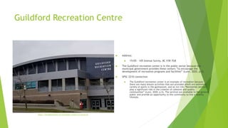 Guildford Recreation Centre
 Address:
 15105 - 105 Avenue Surrey, BC V3R 7G8
 The Guildford recreation center is in the public sector because the
municipal government provides these centers ”to encourage the
development of recreation programs and facilities” (Lunn, 2020, p.5).
 SPSC 2210 connection
 The Guildford recreation center is an example of recreation because
there are many leisure activities that are provided which are swimming,
variety of sports in the gymnasium, and an ice rink.“Recreation services
play a significant role in the creation of cohesive and quality
communities” (Lunn, 2020, p.5). The services are available to the general
public and provide an opportunity to the community to live a healthy
lifestyle.
https://threebestrated.ca/recreation-centers-in-surrey-bc
 