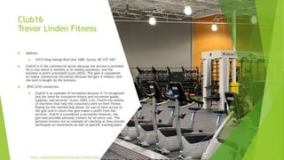 Club16
Trevor Linden Fitness
 Address:
 10153 King George Blvd Unit 3400, Surrey, BC V3T 2W1
 Club16 is in the commercial sector because the service is provided
for a cost which is monthly or bi-weekly payments, and the
business is profit orientated (Lunn,2020). This gym is considered
an indoor commercial recreation because the gym is indoors, and
the land is bought by the business.
 SPSC 2210 connection
 Club16 is an example of recreation because it “is recognized
[as] the need for innovative leisure and recreation goods,
supplies, and services” (Lunn, 2020, p.6). Club16 has dozens
of machines that help the consumers work on their fitness.
Paying for the membership allows for you to have access to
the gym and in return the gym makes a profit from the
services. Club16 is considered a recreation however, the
gym also provides personal trainers for an extra cost. The
personal trainers are an example of coaching as they provide
techniques on movements as well as specific training plans.
https://www.trevorlindenfitness.com/fitness-clubs/
 