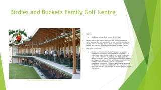 Birdies and Buckets Family Golf Centre
 Address:
 5228 King George Blvd, Surrey, BC V3S 9M1
 Birdies and Buckets Family Golf Centre is in the commercial
sector because this is a specialized service which is provided to
anyone who can afford it (Lunn, 2020). The service is privately
owned, and the land is bought by the owner to make a profit.
 SPSC 2210 connection
 Birdies and Buckets Family Golf Centre is an outdoor
commercial recreation and commercial recreation “…is a
major contributor to the creation of capital, resources,
and wealth within our society” (Lunn, 2020, p.7). The
driving range is a leisure activity enjoyed by many people
of the general public. All the activities at this centre are
outdoor activities which is why it is an outdoor
commercial recreation. There are also coaches available
for training in this specialized sport. The coaches have
their own fees and are available to anyone who can afford
the service.
https://www.birdiesandbuckets.com/aboutus/the-range/
 