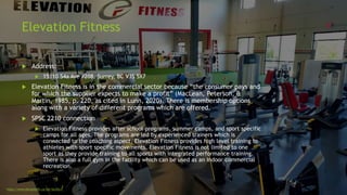 Elevation Fitness
 Address:
 15110 54a Ave #208, Surrey, BC V3S 5X7
 Elevation Fitness is in the commercial sector because “the consumer pays and
for which the supplier expects to make a profit” (MacLean, Peterson, &
Martin, 1985, p. 220, as cited in Lunn, 2020). There is membership options
along with a variety of different programs which are offered.
 SPSC 2210 connection
 Elevation Fitness provides after school programs, summer camps, and sport specific
camps for all ages. The programs are led by experienced trainers which is
connected to the coaching aspect. Elevation Fitness provides high level training to
athletes with sport specific movements. Elevation Fitness is not limited to one
sport as they provide training to all sports with integrated performance training.
There is also a full gym in the facility which can be used as an indoor commercial
recreation.
https://www.elevationfit.ca/the-facility/
 
