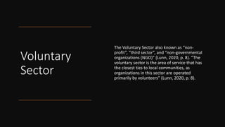 Voluntary
Sector
The Voluntary Sector also known as “non-
profit”, “third sector”, and “non-governmental
organizations (NGO)” (Lunn, 2020, p. 8). “The
voluntary sector is the area of service that has
the closest ties to local communities, as
organizations in this sector are operated
primarily by volunteers” (Lunn, 2020, p. 8).
 