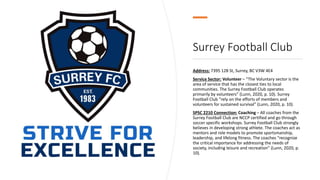 Surrey Football Club
Address: 7395 128 St, Surrey, BC V3W 4E4
Service Sector: Volunteer – “The Voluntary sector is the
area of service that has the closest ties to local
communities. The Surrey Football Club operates
primarily by volunteers” (Lunn, 2020, p. 10). Surrey
Football Club “rely on the efforts of members and
volunteers for sustained survival” (Lunn, 2020, p. 10).
SPSC 2210 Connection: Coaching – All coaches from the
Surrey Football Club are NCCP certified and go through
soccer specific workshops. Surrey Football Club strongly
believes in developing strong athlete. The coaches act as
mentors and role models to promote sportsmanship,
leadership, and lifelong fitness. The coaches “recognize
the critical importance for addressing the needs of
society, including leisure and recreation” (Lunn, 2020, p.
10).
 
