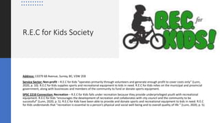 R.E.C for Kids Society
Address: 13379 68 Avenue, Surrey, BC, V3W 2E8
Service Sector: Non-profit – R.E.C for Kids “operates primarily through volunteers and generate enough profit to cover costs only” (Lunn,
2020, p. 10). R.E.C for Kids supplies sports and recreational equipment to kids in need. R.E.C for Kids relies on the municipal and provincial
government, along with businesses and members of the community to fund or donate sports equipment.
SPSC 2210 Connection: Recreation – R.E.C for Kids falls under recreation because they provide underprivileged youth with recreational
equipment. R.E.C for Kids “encourages the development of recreation and collaborates with city council and the community to be
successful” (Lunn, 2020, p. 5). R.E.C for Kids have been able to provide and donate sports and recreational equipment to kids in need. R.E.C
for Kids understands that “recreation is essential to a person’s physical and social well-being and to overall quality of life ” (Lunn, 2020, p. 5).
 