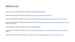 References:
About Us. R.E.C. for Kids Society. (2020). http://www.recforkids.com/attorneys.html.
Anytime Fitness Logo [Online Image]. (n.d.). Source: https://www.anytimefitness.com/locations/
City of Surrey Logo [Online Image]. (n.d.). Source: http://powerforallats.com/programs/new-surrey-program/city-of-surrey-logo/
Club 16 Trevor Linden Fitness Newton [Online Image]. (n.d.). Source: https://www.newtonbia.com/business-directory/club-16-trevor-
linden-fitness/club-16/
Coaching Pathway. (2019). https://www.surreyfc.com/coaching-pathway.
Eagle Quest Golf Course [Online Image]. (n.d.). Source: https://www.golfadvisor.com/courses/26743-eaglequest-coyote-creek-golf-
course
Frank Hurt Secondary School [Online Image]. (n.d.). Source: https://en.wikipedia.org/wiki/Frank_Hurt_Secondary_School
 