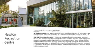 Newton
Recreation
Centre
Address: 13730 72 Avenue Surrey, BC V3W 2P4
Service Sector: Public – The Newton Recreation Centre provides services such as “fitness, sport, age-
related programs, events, arts, leadership, etc.” that are deemed a “public good” (Lunn, 2020, p. 3).
SPSC 2210 Connection: Recreation – The Newton Recreation Centre is an example of recreation
because, “the municipal level of government is the level in which the recreation needs of the general
public are directly addressed through the offering of recreation services” (Lunn, 2020, p. 4). Given
that Newton Recreation Centre serves the needs of the community in Surrey, its diverse recreation
and leisure programs, and the taxbased funding that allows for subsidized fee structures. Recreation
is a service that the municipal government delivers and develops through various recreation services
and facilities (Lunn, 2020).
 