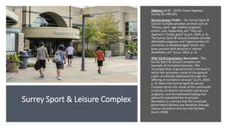 Surrey Sport & Leisure Complex
Address: #110 - 16555 Fraser Highway
Surrey, BC V4N 0E9
Service Sector: Public – The Surrey Sport &
Leisure Complex provides services such as
“fitness, sport, age-related programs,
events, arts, leadership, etc.” that are
deemed a “public good” (Lunn, 2020, p. 3).
The Surrey Sport & Leisure Complex provide
affordable programs and “opportunities for
recreation to disadvantaged clients: the
poor, persons with physical or mental
disabilities, etc” (Lunn, 2020, p. 3).
SPSC 2210 Connection: Recreation - The
Surrey Sport & Leisure Complex is an
example of recreation because, “the
municipal level of government is the level in
which the recreation needs of the general
public are directly addressed through the
offering of recreation services” (Lunn, 2020,
p. 4). Given that Surrey Sport & Leisure
Complex serves the needs of the community
in Surrey, its diverse recreation and leisure
programs, and the taxbased funding that
allows for subsidized fee structures.
Recreation is a service that the municipal
government delivers and develops through
various recreation services and facilities
(Lunn, 2020).
 
