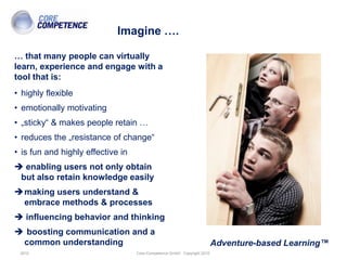 Imagine ….

… that many people can virtually
learn, experience and engage with a
tool that is:
• highly flexible
• emotionally motivating
• „sticky“ & makes people retain …
• reduces the „resistance of change“
• is fun and highly effective in
 enabling users not only obtain
 but also retain knowledge easily
making users understand &
 embrace methods & processes
 influencing behavior and thinking
 boosting communication and a
 common understanding                                                    Adventure-based Learning™
 2010                              Core-Competence GmbH Copyright 2010
 