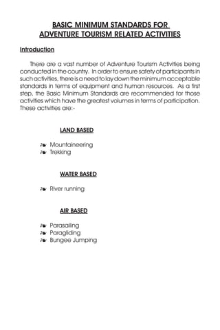 BASIC MINIMUM STANDARDS FOR
       ADVENTURE TOURISM RELATED ACTIVITIES
Introduction

	 There	are	a	vast	number	of	Adventure	Tourism	Activities	being	
conducted	in	the	country.		In	order	to	ensure	safety	of	participants	in	
such	activities,	there	is	a	need	to	lay	down	the	minimum	acceptable	
standards in terms of equipment and human resources. As a first
step,	the	Basic	Minimum	Standards	are	recommended	for	those	
activities	which	have	the	greatest	volumes	in	terms	of	participation.	 	
These	activities	are:-


               LAND BASED

           Mountaineering
           Trekking


               WATER BASED

           River	running	


       	       AIR BASED

           Parasailing
           Paragliding
           Bungee	Jumping
 