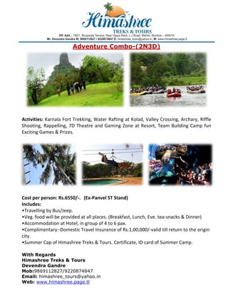 Adv
venture Comb
e
bo-(2N3
3D)

 
 
: Karnala F
Fort Trekking, Water
r Rafting at
t Kolad, Va
alley Cross
sing, Archa
ary, Riffle 
Activities:
Shooting,  Rappelling 7D  Thea
g, 
atre  and  G
Gaming  Zone  at  Reso Team  Building  C
ort, 
Camp  fun 
rizes. 
Exciting Games & Pr
 

 
person: Rs.
.6550/‐.  (Ex‐Panvel ST Stand) 
        
Cost per p
Includes: 
•Travelling by Bus/Jeep.  
d will be provided at all places.
. (Breakfas
st, Lunch, E
Eve. tea‐snacks & Din
nner) 
•Veg. food
•Accommodation at
t Hotel, in g
group of 4
4 to 6 pax.
mentary:‐Do
omestic Tr
ravel Insura
ance of Rs.1,00,000/
/‐valid till r
return to th
he origin 
•Complim
city. 
mashree Tr
reks & Tou
urs. Certific
cate, ID card of Summ
mer Camp.
. 
•Summer Cap of Him

 

 
With Reg
gards
Himashr
ree Treks & Tours
s
Devendr Gandre
ra
e
Mob:9869112827/
/92208748
847
Email: hi
imashree_
_tours@ya
ahoo.in
Web: ww
ww.himash
hree.page.tl 

 