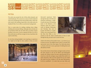 PETRA
    The entire area around the site of Petra offers dramatic and             this-world experience! Walk
    varied landscapes. The canyons are a maze of wind-sculptured             through the Siq to the Khazneh
    rocks, tiny meandering tracks and secluded valleys, where the            (Treasury) following a candle-
    only sound is the tinkling of goat bells or the reedy notes of a         lit path and enjoy the haunting
    shepherd’s ﬂute. It is, in effect, an adventurer’s playground.           music of the Bedouin at the
                                                                             Treasury. Tours run 3-times a
    This is a great place for walking, trekking, horse riding,               week on Monday, Wednesday
    climbing and mountain biking. Although some activities are               and Thursday, they start at
    not permitted within the site itself, there are plenty of great          8.30pm and ﬁnish at 10.00pm.
    locations in the area. If you’ve explored all there is to see in         Tickets can be purchased from
    Petra itself and you still have energy for more, head down the           the Petra Site Ofﬁce at the
    wadi to Little Petra.                                                    entrance to the site. Allow yourself plenty of time to walk
                                                                             through the Siq, you don’t want to miss the show.
    To visit Petra during daylight is awe-inspiring; to experience
    it at night by the light of 1,800 candles is truly an out-of-            Climb to the shrine of the prophet Aaron, 1,350 metres (4,429
                                                                             ft.) above sea level. The highest point in Petra, it rewards with
                                                                             spectacular views of the entire region. The climb takes about
                                                                             2-3 hours, so be sure to wear a good pair of walking shoes and
                                                                             take plenty of water.

                                                                             You can hire a horse or horse-drawn carriages to take you from
                                                                             the main entrance to the siq. For elderly and handicapped
                                                                             tourists, the Visitors Centre can issue a special permit for an
                                                                             extra fee, so that the carriages can go inside Petra itself to its
                                                                             main attractions. After you have passed the siq, once inside
                                                                             the actual city, hire a donkey or, for the more adventurous,
                                                                             be led on camelback - it is easier than you may think, and
                                Interior of the soldier’s tomb at Petra.                                             Horse trekking at Petra. 

8
 