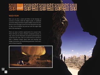 WADI RUM
     Here you can hire a camel and follow in the footsteps of
     Lawrence of Arabia, climb the highest peaks, or sandboard
     across the rolling sand dunes. Explore hidden canyons by foot,
     discover secret messages carved over four thousand years ago,
     or take a hot air balloon trip and soar with the eagles high
     above this amazing site.

     There are many excellent opportunities for unusual treks.
     These will take you down virtually unexplored canyons, or
     ‘siqs’, where ancient Thamudic inscriptions and drawings are
     carved into the rocks. Also to be discovered are Lawrence’s
     Well, a Nabatean temple, desert oases and amazing rock
     bridges. Everywhere are breathtaking panoramic views and a
     sense of deep tranquility.




      Camping in Wadi Rum.

10
 