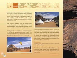 Because of its unique ecosystem, Wadi Rum is a great place for
     bird watchers. A route for bird migration, spring and autumn
     are the best times of the year to spot a great number of
     different species either nesting in the rock faces or soaring on
     the thermals high above the cliffs. Vultures, eagles and other
     larger species of birds can often be seen here too. A good pair
     of binoculars is a must.

     Night walking in Wadi Rum during the summer months
     is a surreal experience but not for the fainthearted. Only
     experienced walkers should undertake this activity as it is
     easy to become disorientated in this vast wilderness.
                                                                        Wadi Rum is an ideal destination for camping. Campers can
     Climbing aboard a hot-air balloon is another unforgettable         choose either the ‘wild campsites’ which are without facilities
     way to view Wadi Rum. Ballooning trips are available from          and visitors must bring their own tents and equipment,
     April to June and September to December. The balloons carry        or alternatively, there are Bedouin-style campsites with
     up to eight passengers and lift off early in the morning.          all facilities and entertainment. In preserving the pristine
                                                                        wilderness, there are no hotels in Wadi Rum itself, but Aqaba
                                                                        and Petra make good bases from which to explore if you prefer
                                                                        the more luxurious accommodations.

                                                                        Directions
                                                                        Wadi Rum makes a perfect combination before or after a visit
                                                                        to Dana, Petra or Aqaba.

                                                                        From Amman, head south on the Desert Highway or the
                                                                        more-scenic Kings’ Highway. Allow around four hours for
                                                                        the journey. From Aqaba, head north - the journey time is less
                                                                        than one hour.
                                          Parascending in Wadi Rum.                                          A campsite in Wadi Rum. 

12                                                                                                              Ancient rock carvings.



                                                                                                                                         
 