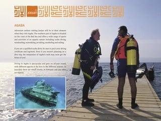 AQABA
     Adventure seekers visiting Jordan will be in their element
     when they visit Aqaba. The southern part of Aqaba is situated
     on the coast of the Red Sea and offers a wide range of sports
     and activities of an aquatic nature including scuba diving,
     windsurﬁng, waterskiing, jet-skiing, snorkeling and sailing.

     If you are a qualiﬁed scuba diver, be sure to pack your diving
     certiﬁcate and log-book. Even if you weren’t planning on a
     dive trip, the temptation of Aqaba’s reefs may soon get the
     better of you!

     Diving in Aqaba is spectacular and goes on all-year round,
     with different species to be seen in the different seasons. In
     June/July there are whale sharks, in February one can often
     see mantas.




14
 