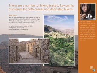 There are a number of hiking trails to key points
of interest for both casual and dedicated hikers.
Directions
Take the Kings’ Highway south from Amman and pass by
Karak and Taﬁla. Over 20km from Taﬁla, between the villages
of Rashadiyya and Qadisiyya, there are two sign posted roads,
                                                                                     DID YOU KNOW?
one to Rummana Campsite and one to Dana village.
                                                                                     The Royal Society for the
                                                                                     Conservation     of    Nature
For further tour information, contact the RSCN
via telephone: + 962 6 461-6523.                                                     (RSCN) is deeply involved in
or visit their website: www.rscn.org.jo                                              the protection of wildlife and
                                                                                     habitats throughout Jordan
                                                                                     and has received interna-
                                                                                     tional acclaim for its pio-
                                                                                     neering work in developing
                                                                                     nature-based businesses for
                                                                                     local people.




                                          Dana Village street. 
                                                                   Dana Village. 

                                                                                                              21
 