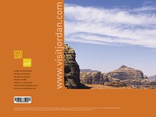 www.visitjordan.com
Jordan Tourism Board
Tel: (962-6) 5678444
Fax: (962-6) 5678295
P.O.Box 830688
Amman 11183, Jordan
email: info@visitjordan.com
web: www.visitjordan.com




Copyright © Jordan Tourism Board 2006. All Rights Reserved. All text, images, graphics, and other materials within this brochure are subject to the copyright and other intellectual
property rights of the JTB. These materials may not be reproduced, distributed, or modiﬁed without the express written permission of JTB.
 