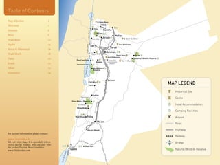 Table of Contents




                                                                                                    L.Tiberius
Map of Jordan                            1                                                                                      Umm Qays
Welcome                                  2                                                                                       Irbid
                                                                                                                                                 Jaber
                                                                                                                  Pella
Amman                                    6                                                                                         Ramtha




                                                                                     Jordan River
                                                                                                                         Ajlun
Petra                                    8                                                                                                        Mafraq
                                                                                                             Deir 'Alla
                                                                                                                                  Jerash                          Umm al-Jimal
Wadi Rum                                 10
Aqaba                                    14                                                                                                              Qasr Al Hallabat




                                                                              Jordan Valley
                                                                                                    Salt
                                                                                                                                            Zarqa
Azraq & Shawmari                         16                                                                                                 Marka
                                                                                                                                         Amman
Wadi Mujib                               18                                                              Iraq al-Amir
                                                                                                                                                    Qusair Amra                Azraq
                                                                                                                                         Qasr Al Mushatta
Dana                                     20                      Dead Sea Spas
                                                                                                                                                                            Shawmari Wildlife Reserve
                                                                                                                                          Queen Alia        Qasr Al Kharrana
                                                                                                                       Madaba            International
Jerash                                   22                       Hammamat Ma’in
                                                                                                                                            Airport




                                                                                 a
Ajlun                                    23




                                                                          Dead Se
                                                                                                                 Mujib Nature
                                                                                                                 Reserve
Itineraries                              24

                                                                                                                                         Qatraneh
                                                                                         Karak
                                                                                              Mu'ta
                                                                                                                                                                                                        MAP LEGEND
                                                                                                                                                                                                          Historical Site
                                                                                                                 Tafileh
                                                                      Rummana                                                                                                                             Castle
                                                             Dana Nature Reserve
                                                                                                                     hway




                                                                     Feynan                                                                                                                               Hotel Accommodation
                                                                                                                  Desert Hig




                                                                  Shawbak
                                                                                                                                                                                                          Camping Facilities

                                                                Wadi Musa        Petra                                                                                                                    Airport
                                                                                                                               Ma'an
                                                                                                                                                                                                          Road

                                                                                     Ras an-Naqab                                                                                                         Highway
For further information please contact:
                                                                                                                                                                                                          Railway
Jordan Tourism Board:
Tel: +962 6 5678444. It is open daily (08:00-                                                                                                                                                             Bridge
16:00) except Fridays. You can also visit
                                                                            Wadi Rum
the Jordan Tourism Board’s website
www.VisitJordan.com                                         Aqaba                                                                                                                                         Nature / Wildlife Reserve
                                                      aba
                                                 of Aq
                                                Gulf
 