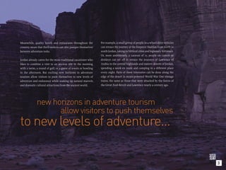 Meanwhile, quality hotels and restaurants throughout the        For example, a small group of people in 4-wheel-drive vehicles
country mean that thrill-seekers can also pamper themselves     can retrace the journey of the Emperor Hadrian from north to
between adventure treks.                                        south Jordan, taking in biblical cities and legionary fortresses.
                                                                Or, more ambitiously, a caravan of 25 people on camels or
Jordan already caters for the more traditional vacationer who   donkeys can set off to retrace the journeys of Lawrence of
likes to combine a visit to an ancient site in the morning      Arabia in the central highlands and eastern deserts of Jordan,
with a swim, a round of golf, or a game of tennis or bowling    spending a week en route and camping in a different place
in the afternoon. But exciting new horizons in adventure        every night. Parts of these itineraries can be done along the
tourism allow visitors to push themselves to new levels of      edge of the desert in steam-powered World War One vintage
adventure and endurance while soaking up natural marvels        trains, the same as those that were attacked by the forces of
and dramatic cultural attractions from the ancient world.       the Great Arab Revolt and Lawrence nearly a century ago.




             new horizons in adventure tourism
                   allow visitors to push themselves
to new levels of adventure...

                                                                                                                                    3
 